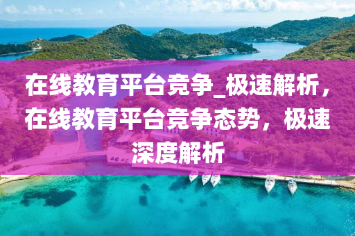 在線教(jiao)育(yu)平(ping)檯(tai)競爭_極(ji)速解析，在(zai)線教(jiao)育平檯(tai)競(jing)爭態勢，極速(su)深(shen)度解析(xi)