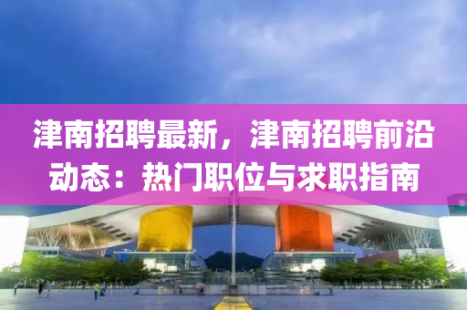 津(jin)南(nan)招(zhao)聘(pin)最新，津(jin)南招(zhao)聘(pin)前(qian)沿(yan)動(dong)態：熱門職(zhi)位(wei)與(yu)求職指南(nan)