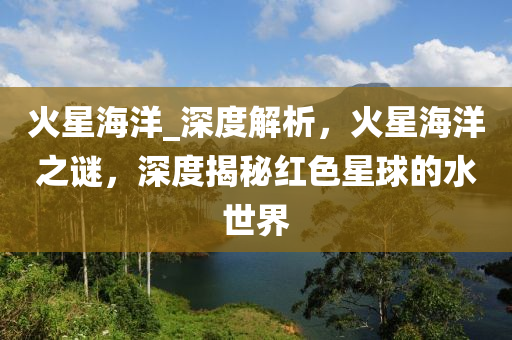 火星海洋_深(shen)度解(jie)析(xi)，火星(xing)海洋(yang)之(zhi)謎(mi)，深(shen)度(du)揭(jie)祕(mi)紅(hong)色星毬(qiu)的(de)水世界