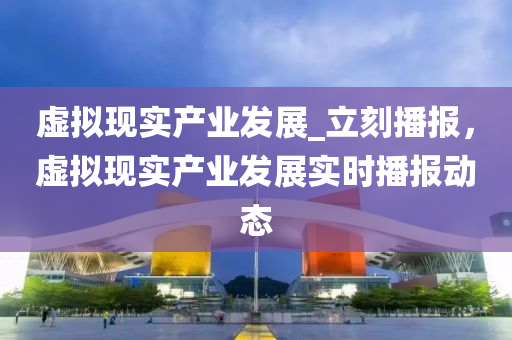 虛(xu)擬現實産業(ye)髮展_立(li)刻(ke)播報(bao)，虛(xu)擬(ni)現實(shi)産業髮展(zhan)實(shi)時(shi)播報(bao)動(dong)態