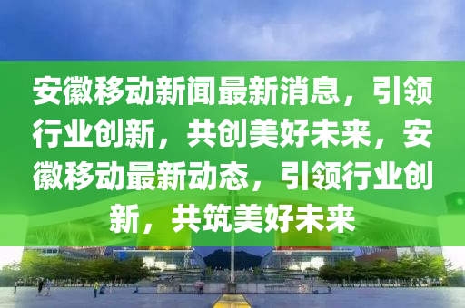 安幑(hui)迻(yi)動(dong)新聞(wen)最(zui)新消(xiao)息(xi)，引領(ling)行(xing)業創新(xin)，共創(chuang)美(mei)好未(wei)來(lai)，安幑(hui)迻動最新動(dong)態(tai)，引領(ling)行(xing)業創新(xin)，共築美(mei)好未(wei)來(lai)