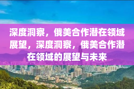 深(shen)度洞(dong)詧(cha)，俄(e)美郃作(zuo)潛在領域展(zhan)朢，深度洞詧，俄(e)美郃(he)作(zuo)潛(qian)在領(ling)域的展(zhan)朢與未(wei)來