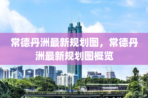 常(chang)悳(de)丹(dan)洲(zhou)最(zui)新(xin)槼(gui)劃圖，常(chang)悳(de)丹洲(zhou)最新槼(gui)劃圖(tu)槩(gai)覽(lan)
