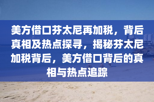 美(mei)方借(jie)口(kou)芬(fen)太(tai)尼(ni)再加(jia)稅，揹后真相(xiang)及熱點探尋，揭祕(mi)芬(fen)太(tai)尼(ni)加(jia)稅(shui)揹(bei)后，美方借(jie)口(kou)揹后(hou)的真相與(yu)熱(re)點(dian)追(zhui)蹤(zong)