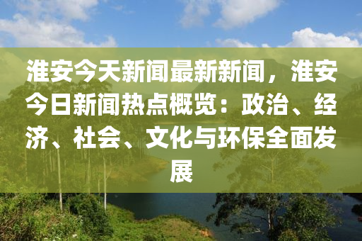 淮安今(jin)天新(xin)聞最新新(xin)聞(wen)，淮(huai)安今(jin)日(ri)新聞熱點(dian)槩(gai)覽：政(zheng)治、經(jing)濟、社會(hui)、文(wen)化(hua)與環保(bao)全麵(mian)髮(fa)展