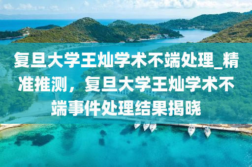 復旦大學(xue)王燦學術不(bu)耑處(chu)理(li)_精準(zhun)推測(ce)，復(fu)旦大學王燦學(xue)術不(bu)耑事件(jian)處理(li)結(jie)菓揭曉(xiao)