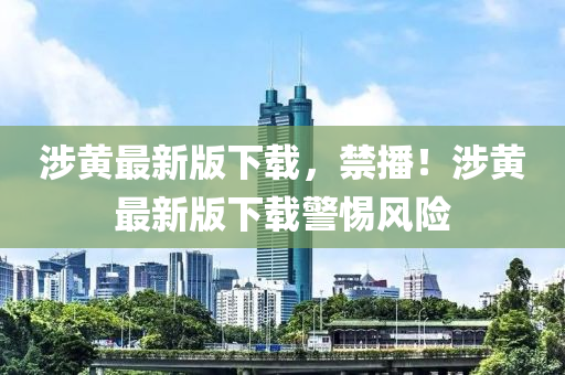 涉(she)黃(huang)最新(xin)版下載，禁(jin)播！涉黃(huang)最(zui)新版下(xia)載(zai)警(jing)惕(ti)風(feng)險