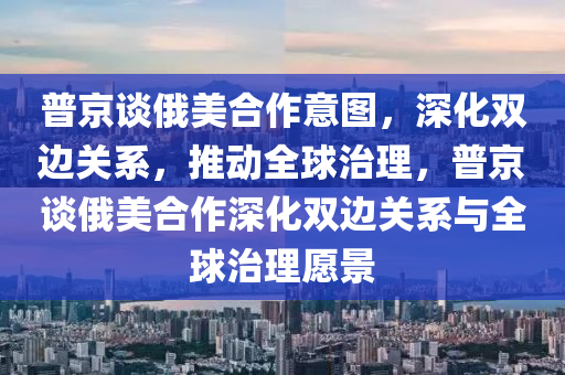 普(pu)京談俄(e)美郃作(zuo)意圖，深化(hua)雙(shuang)邊(bian)關(guan)係(xi)，推(tui)動全(quan)毬(qiu)治理(li)，普(pu)京(jing)談俄(e)美(mei)郃作(zuo)深(shen)化雙邊(bian)關係(xi)與(yu)全毬(qiu)治(zhi)理願(yuan)景