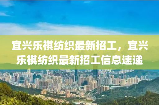 宜(yi)興樂(le)祺紡(fang)織(zhi)最(zui)新(xin)招工(gong)，宜興(xing)樂祺(qi)紡織(zhi)最新(xin)招工信息速(su)遞(di)