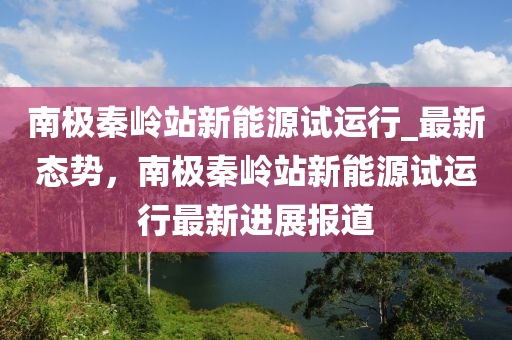 南極(ji)秦嶺(ling)站新(xin)能(neng)源試(shi)運(yun)行(xing)_最新態(tai)勢(shi)，南極秦(qin)嶺站(zhan)新(xin)能(neng)源試運行最新(xin)進展報(bao)道(dao)