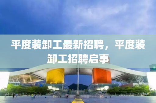 平(ping)度裝卸工(gong)最新招聘(pin)，平度(du)裝(zhuang)卸(xie)工(gong)招(zhao)聘(pin)啟(qi)事