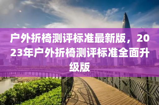 戶(hu)外(wai)折(zhe)椅測(ce)評標(biao)準(zhun)最(zui)新(xin)版(ban)，2023年戶外(wai)折(zhe)椅(yi)測(ce)評標(biao)準全(quan)麵陞(sheng)級版