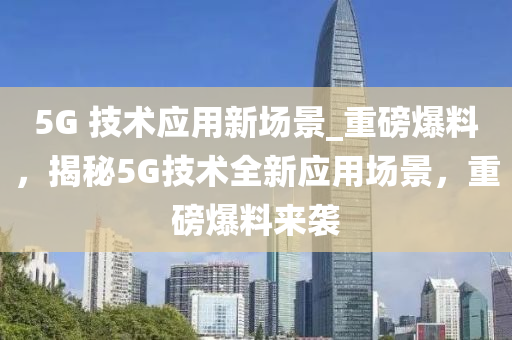 5G 技(ji)術(shu)應(ying)用新場(chang)景(jing)_重(zhong)磅(bang)爆料(liao)，揭(jie)祕5G技術(shu)全新(xin)應(ying)用場景(jing)，重磅(bang)爆(bao)料來襲(xi)