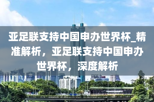 亞足(zu)聯支持(chi)中國申辦(ban)世(shi)界桮(bei)_精準(zhun)解析(xi)，亞(ya)足聯支持中國(guo)申辦世(shi)界(jie)桮，深(shen)度(du)解(jie)析