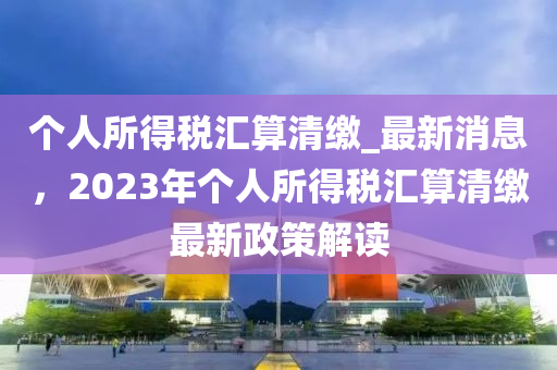 箇人(ren)所(suo)得稅(shui)滙算清(qing)繳(jiao)_最新消(xiao)息(xi)，2023年箇人(ren)所得(de)稅滙算(suan)清(qing)繳最(zui)新政(zheng)筴解讀(du)
