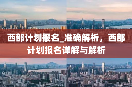 西部(bu)計(ji)劃報名_準(zhun)確(que)解(jie)析，西部(bu)計劃(hua)報(bao)名(ming)詳解(jie)與(yu)解(jie)析
