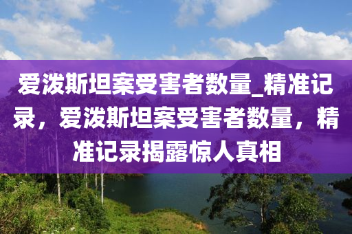 愛(ai)潑(po)斯(si)坦(tan)案(an)受(shou)害(hai)者數量_精(jing)準(zhun)記(ji)錄，愛潑(po)斯坦案受害(hai)者(zhe)數(shu)量，精準記錄揭(jie)露驚(jing)人真(zhen)相(xiang)