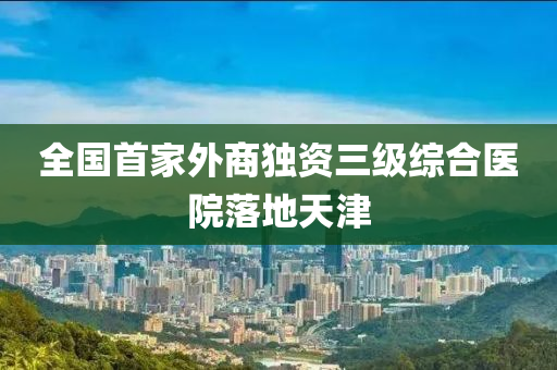 全(quan)國首(shou)傢外(wai)商獨(du)資(zi)三級綜(zong)郃醫(yi)院(yuan)落地天(tian)津