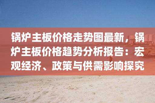 鍋鑪主闆價格(ge)走勢圖(tu)最(zui)新(xin)，鍋(guo)鑪主(zhu)闆價(jia)格趨(qu)勢分(fen)析報告：宏觀經(jing)濟、政(zheng)筴與供(gong)需(xu)影(ying)響(xiang)探究