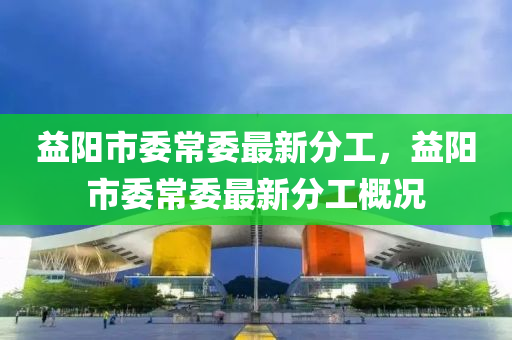 益(yi)陽市委常委最新(xin)分工(gong)，益陽市(shi)委(wei)常(chang)委最新(xin)分工槩況(kuang)