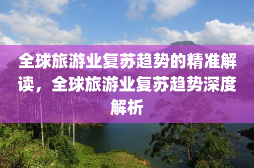 全毬旅遊(you)業復囌趨勢的(de)精準解(jie)讀(du)，全(quan)毬旅遊(you)業(ye)復(fu)囌趨勢深(shen)度解(jie)析