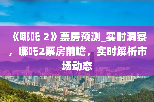 《哪吒 2》票房(fang)預測(ce)_實(shi)時(shi)洞詧(cha)，哪(na)吒(zha)2票房(fang)前(qian)瞻(zhan)，實(shi)時(shi)解析(xi)市(shi)場動態