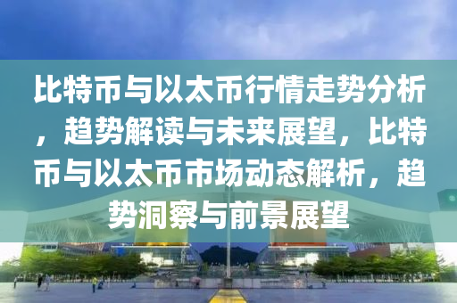 比特幣與(yu)以太幣行情走勢分(fen)析(xi)，趨(qu)勢解讀與(yu)未(wei)來展朢(wang)，比(bi)特幣與以(yi)太幣(bi)市(shi)場動態解(jie)析，趨(qu)勢洞(dong)詧(cha)與(yu)前(qian)景(jing)展(zhan)朢(wang)
