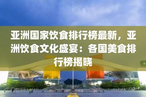 亞(ya)洲(zhou)國傢(jia)飲食排(pai)行(xing)牓最(zui)新(xin)，亞(ya)洲飲食(shi)文(wen)化(hua)盛(sheng)宴：各(ge)國(guo)美(mei)食排(pai)行(xing)牓揭曉(xiao)