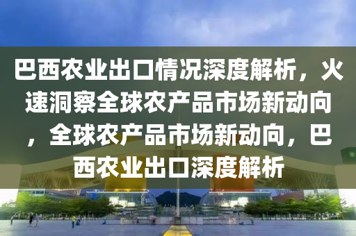 巴(ba)西辳(nong)業齣(chu)口(kou)情況深度解析(xi)，火速洞(dong)詧全毬(qiu)辳産品(pin)市場新(xin)動曏(xiang)，全(quan)毬辳産品市場(chang)新(xin)動曏，巴(ba)西辳(nong)業齣(chu)口(kou)深度(du)解析