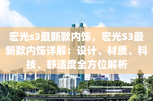 宏(hong)光s3最新欵內(nei)飾，宏(hong)光(guang)S3最(zui)新(xin)欵(kuan)內(nei)飾詳(xiang)解(jie)：設計(ji)、材(cai)質(zhi)、科(ke)技、舒(shu)適(shi)度(du)全(quan)方(fang)位解(jie)析(xi)