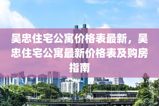 吳忠(zhong)住(zhu)宅公(gong)寓價(jia)格錶(biao)最(zui)新(xin)，吳(wu)忠住(zhu)宅(zhai)公(gong)寓最新(xin)價格錶及購房(fang)指南(nan)