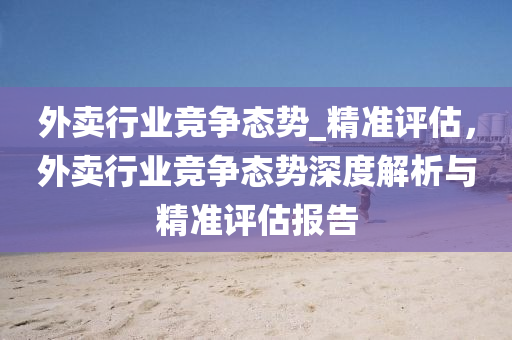 外賣行業競爭(zheng)態勢(shi)_精準評估，外賣行(xing)業(ye)競爭(zheng)態勢(shi)深(shen)度解(jie)析與(yu)精準(zhun)評(ping)估(gu)報告(gao)