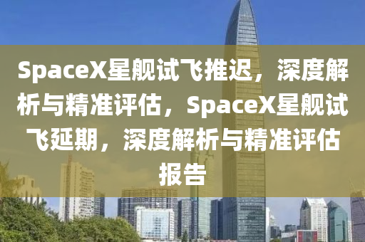 SpaceX星(xing)艦(jian)試(shi)飛推遲，深(shen)度解析(xi)與精準評估，SpaceX星艦(jian)試(shi)飛(fei)延期(qi)，深度(du)解(jie)析(xi)與精準(zhun)評(ping)估(gu)報(bao)告(gao)