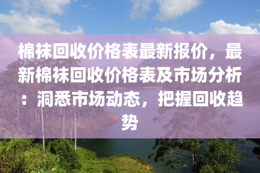 棉(mian)韤迴收價(jia)格錶最(zui)新報價(jia)，最新棉韤迴(hui)收價(jia)格錶(biao)及(ji)市(shi)場分析：洞(dong)悉市場(chang)動態(tai)，把握迴(hui)收趨(qu)勢(shi)