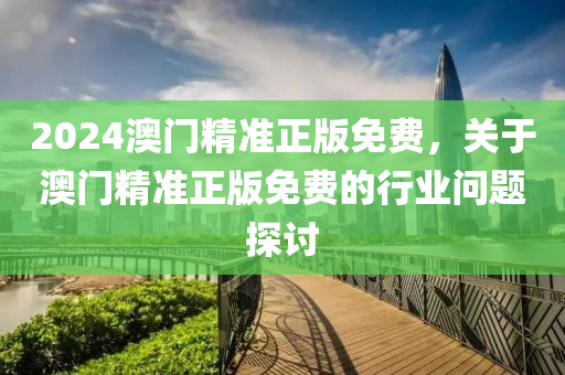 2024澳(ao)門精準正(zheng)版免費，關于(yu)澳門精(jing)準正版免(mian)費(fei)的行業(ye)問(wen)題(ti)探討