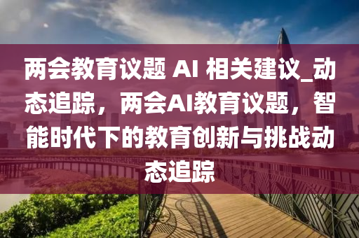 兩會(hui)教(jiao)育議題(ti) AI 相關(guan)建議(yi)_動(dong)態追蹤(zong)，兩(liang)會(hui)AI教(jiao)育(yu)議(yi)題(ti)，智(zhi)能時(shi)代下的教育創新與(yu)挑(tiao)戰動(dong)態(tai)追蹤