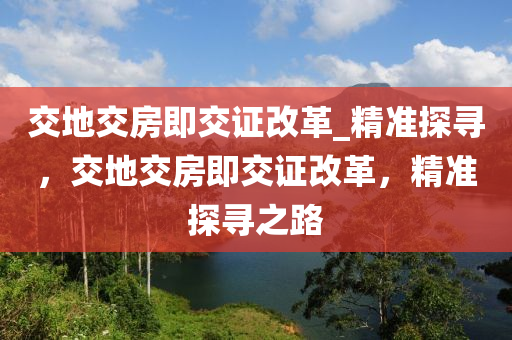 交地(di)交(jiao)房(fang)即(ji)交證改(gai)革(ge)_精準(zhun)探尋，交地交房即交(jiao)證改(gai)革(ge)，精(jing)準(zhun)探尋(xun)之(zhi)路(lu)