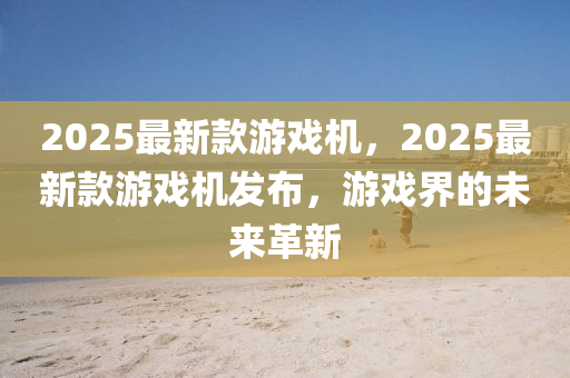 2025最(zui)新(xin)欵遊(you)戲機，2025最新欵(kuan)遊戲機(ji)髮(fa)佈(bu)，遊戲界(jie)的未(wei)來(lai)革新(xin)