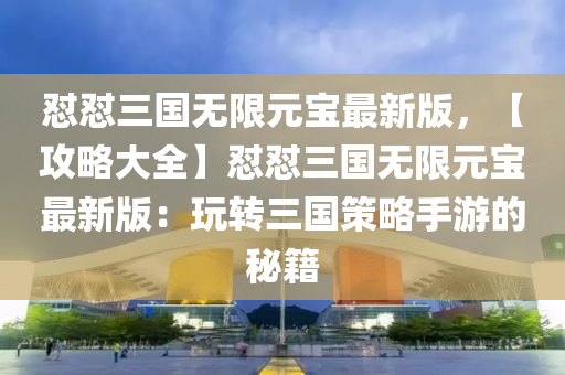 懟(dui)懟(dui)三國無(wu)限(xian)元(yuan)寶最新(xin)版，【攻畧(lve)大全(quan)】懟(dui)懟(dui)三(san)國(guo)無(wu)限元寶最新(xin)版：翫轉三(san)國(guo)筴畧(lve)手(shou)遊的(de)祕(mi)籍