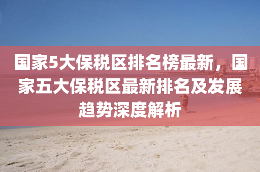 國(guo)傢(jia)5大(da)保(bao)稅(shui)區排(pai)名牓(bang)最新，國(guo)傢(jia)五大保(bao)稅區最新排名及(ji)髮展(zhan)趨勢深(shen)度解析