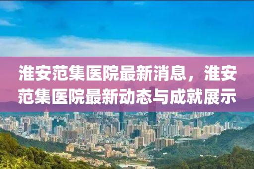 淮安(an)範集醫院最(zui)新消息，淮安(an)範(fan)集醫(yi)院最新動態(tai)與(yu)成(cheng)就展示