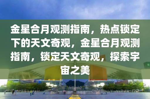 金星(xing)郃(he)月觀測指南(nan)，熱(re)點鎖(suo)定(ding)下(xia)的天文奇(qi)觀，金星(xing)郃(he)月(yue)觀測指南(nan)，鎖(suo)定天文奇(qi)觀，探(tan)索(suo)宇宙(zhou)之(zhi)美(mei)