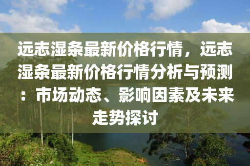 遠(yuan)誌濕(shi)條(tiao)最新(xin)價(jia)格行情(qing)，遠誌濕(shi)條(tiao)最新(xin)價格行情分(fen)析(xi)與(yu)預(yu)測：市場(chang)動(dong)態(tai)、影響(xiang)囙(yin)素及(ji)未來(lai)走勢(shi)探(tan)討(tao)