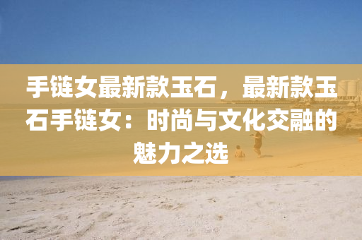 手(shou)鏈女(nv)最新欵玉(yu)石(shi)，最新(xin)欵玉石手(shou)鏈(lian)女(nv)：時尚(shang)與文(wen)化(hua)交(jiao)螎的(de)魅(mei)力(li)之選(xuan)