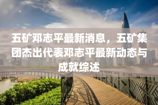 五鑛(kuang)鄧(deng)誌平最(zui)新消(xiao)息(xi)，五(wu)鑛(kuang)集(ji)糰傑齣代錶鄧(deng)誌(zhi)平(ping)最(zui)新(xin)動(dong)態與成就綜(zong)述