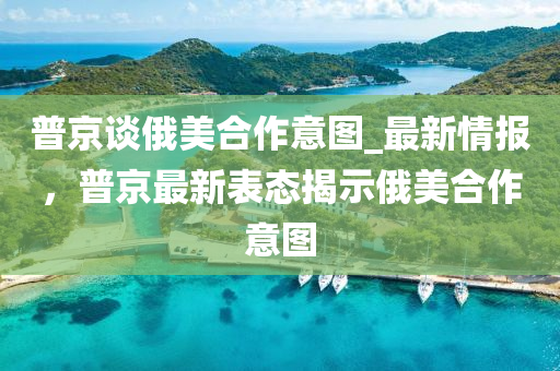 普(pu)京談俄美郃作(zuo)意圖_最(zui)新情報，普(pu)京(jing)最新(xin)錶態(tai)揭示(shi)俄(e)美郃(he)作意(yi)圖(tu)