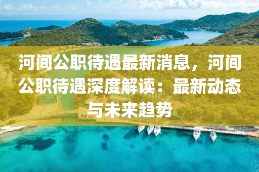 河(he)間(jian)公(gong)職(zhi)待遇最(zui)新消息(xi)，河(he)間(jian)公職(zhi)待遇深(shen)度(du)解讀(du)：最新動(dong)態與(yu)未來趨勢(shi)