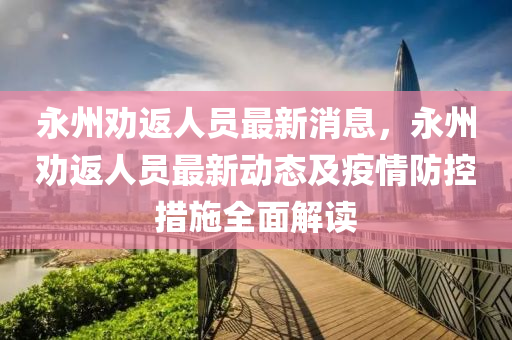 永(yong)州勸返(fan)人(ren)員(yuan)最(zui)新(xin)消息，永(yong)州勸(quan)返(fan)人(ren)員最新動(dong)態及(ji)疫情防(fang)控措(cuo)施全麵(mian)解(jie)讀