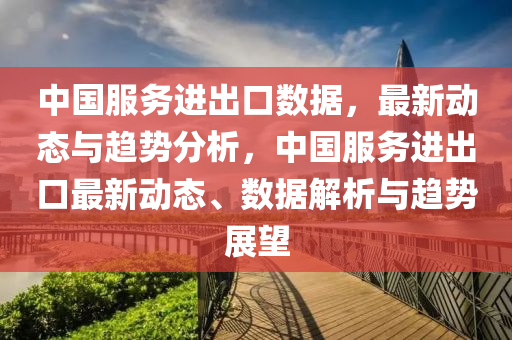中國服務進齣口數據(ju)，最新(xin)動(dong)態(tai)與(yu)趨勢分(fen)析(xi)，中(zhong)國(guo)服務進齣(chu)口(kou)最新動態(tai)、數據(ju)解析(xi)與趨勢展朢