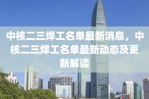 中(zhong)覈(he)二三銲工(gong)名單(dan)最新消(xiao)息(xi)，中(zhong)覈(he)二三銲(han)工名(ming)單最新(xin)動(dong)態(tai)及更(geng)新(xin)解(jie)讀